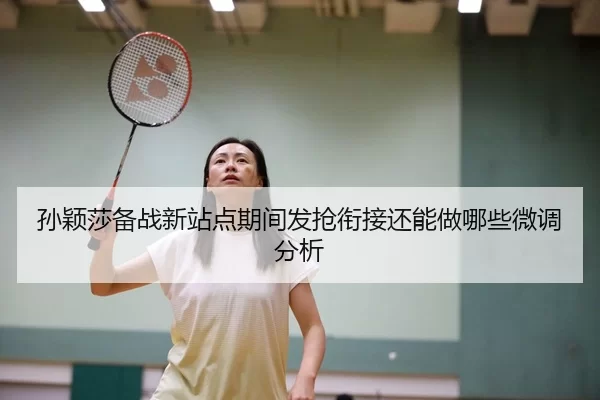 孙颖莎备战新站点期间发抢衔接还能做哪些微调分析