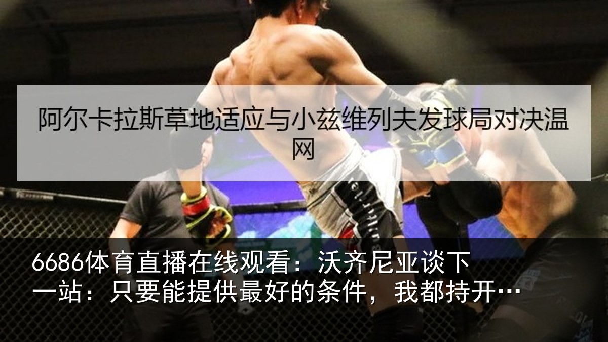 6686体育直播在线观看：沃齐尼亚谈下一站：只要能提供最好的条件，我都持开放态度