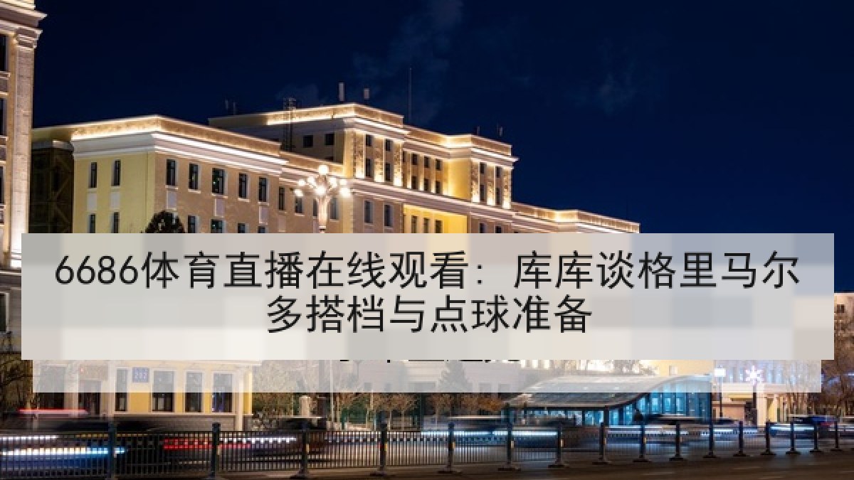 6686体育直播在线观看: 库库谈格里马尔多搭档与点球准备