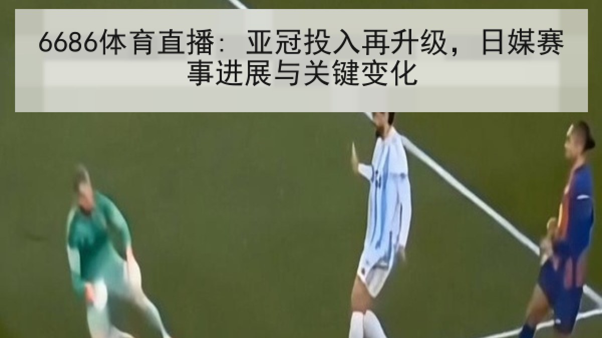 6686体育直播: 亚冠投入再升级，日媒赛事进展与关键变化