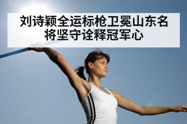 刘诗颖全运标枪卫冕山东名将坚守诠释冠军心